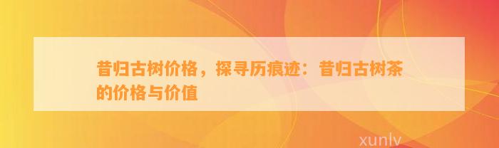 昔归古树价格，探寻历痕迹：昔归古树茶的价格与价值