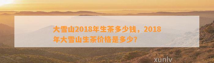 大雪山2018年生茶多少钱，2018年大雪山生茶价格是多少？