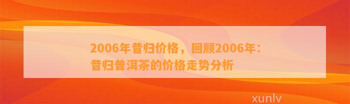 2006年昔归价格，回顾2006年：昔归普洱茶的价格走势分析