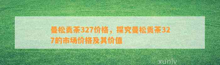 曼松贡茶327价格，探究曼松贡茶327的市场价格及其价值