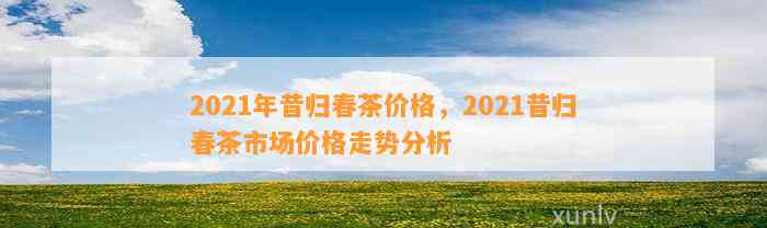 2021年昔归春茶价格，2021昔归春茶市场价格走势分析