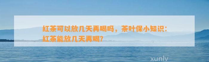 红茶可以放几天再喝吗，茶叶保小知识：红茶能放几天再喝？