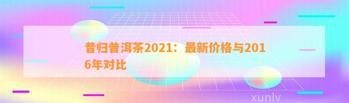 昔归普洱茶2021：最新价格与2016年对比