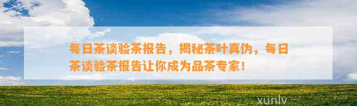 每日茶谈验茶报告，揭秘茶叶真伪，每日茶谈验茶报告让你成为品茶专家！