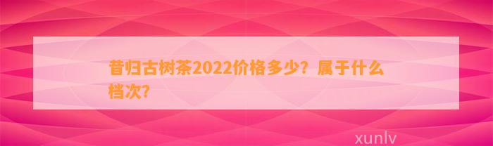 昔归古树茶2022价格多少？属于什么档次？