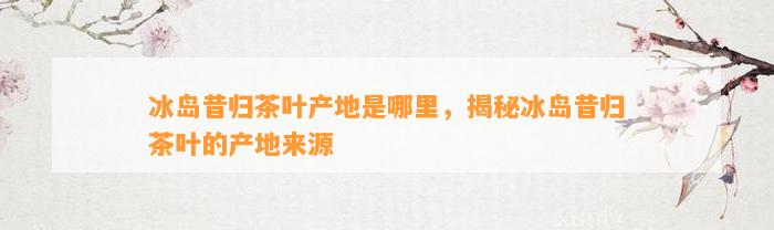 冰岛昔归茶叶产地是哪里，揭秘冰岛昔归茶叶的产地来源