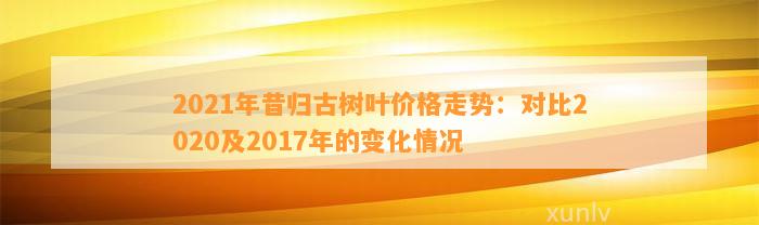 2021年昔归古树叶价格走势：对比2020及2017年的变化情况