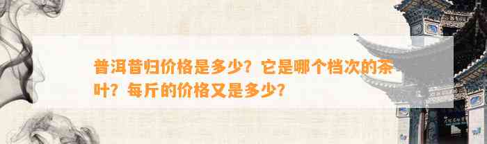 普洱昔归价格是多少？它是哪个档次的茶叶？每斤的价格又是多少？