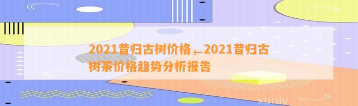 2021昔归古树价格，2021昔归古树茶价格趋势分析报告