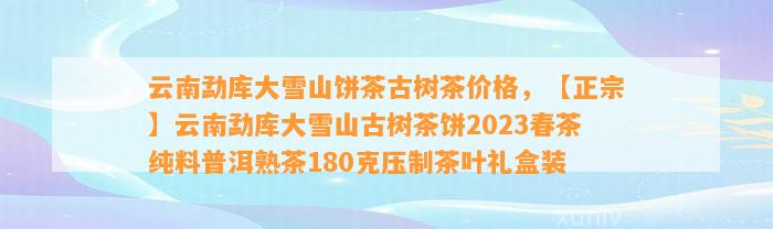 云南勐库大雪山饼茶古树茶价格，【正宗】云南勐库大雪山古树茶饼2023春茶纯料普洱熟茶180克压制茶叶礼盒装