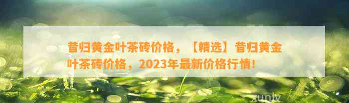 昔归黄金叶茶砖价格，【精选】昔归黄金叶茶砖价格，2023年最新价格行情！