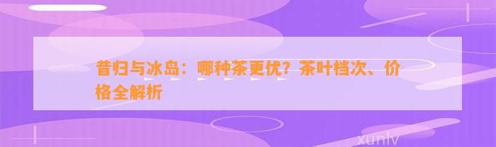 昔归与冰岛：哪种茶更优？茶叶档次、价格全解析