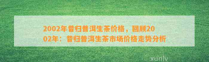 2002年昔归普洱生茶价格，回顾2002年：昔归普洱生茶市场价格走势分析