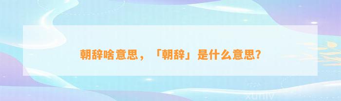 朝辞啥意思，「朝辞」是什么意思？