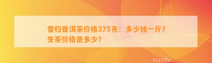 昔归普洱茶价格375克：多少钱一斤？生茶价格是多少？