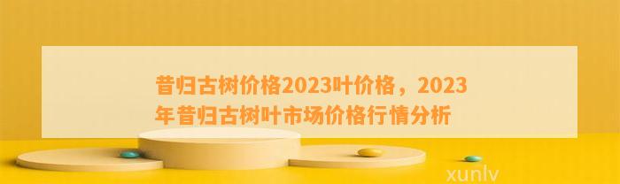 昔归古树价格2023叶价格，2023年昔归古树叶市场价格行情分析