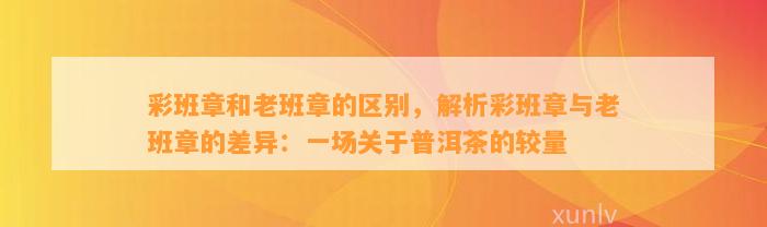 彩班章和老班章的区别，解析彩班章与老班章的差异：一场关于普洱茶的较量