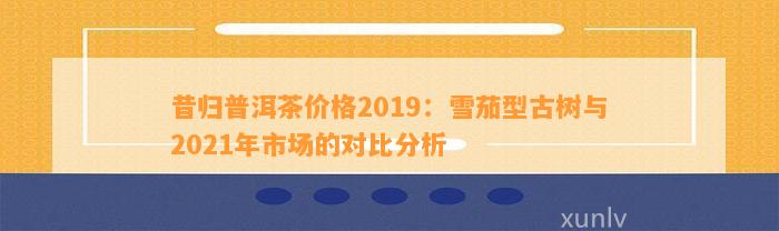 昔归普洱茶价格2019：雪茄型古树与2021年市场的对比分析