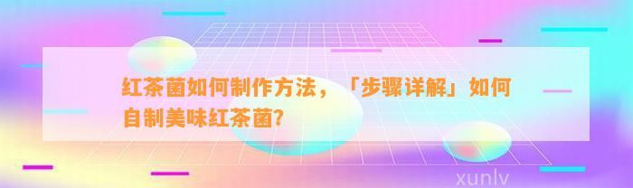 红茶菌怎样制作方法，「步骤详解」怎样自制美味红茶菌？