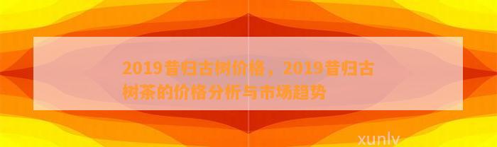 2019昔归古树价格，2019昔归古树茶的价格分析与市场趋势