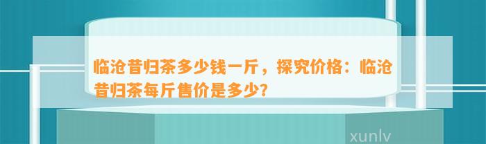 临沧昔归茶多少钱一斤，探究价格：临沧昔归茶每斤售价是多少？