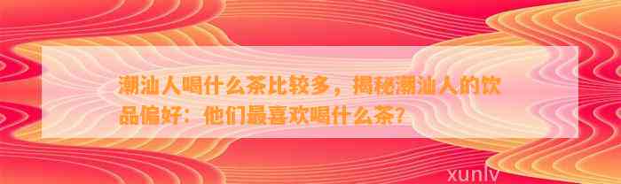 潮汕人喝什么茶比较多，揭秘潮汕人的饮品偏好：他们最喜欢喝什么茶？