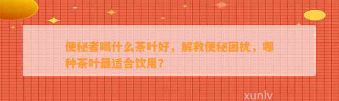 便秘者喝什么茶叶好，解救便秘困扰，哪种茶叶最适合饮用？