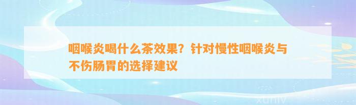 咽喉炎喝什么茶效果？针对慢性咽喉炎与不伤肠胃的选择建议