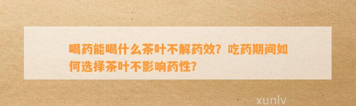 喝药能喝什么茶叶不解药效？吃药期间怎样选择茶叶不作用药性？