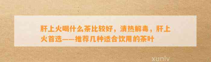 肝上火喝什么茶比较好，清热解毒，肝上火首选——推荐几种适合饮用的茶叶