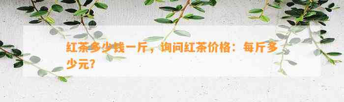 红茶多少钱一斤，询问红茶价格：每斤多少元？