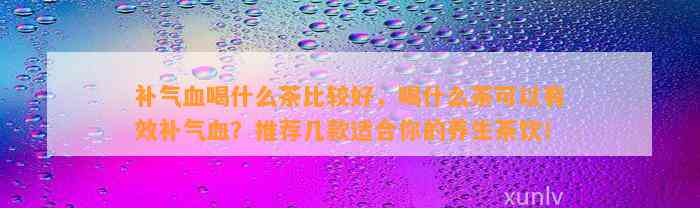 补气血喝什么茶比较好，喝什么茶可以有效补气血？推荐几款适合你的养生茶饮！