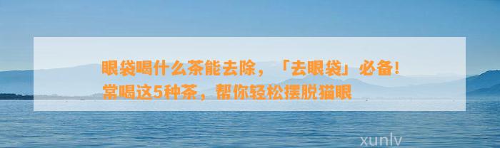 眼袋喝什么茶能去除，「去眼袋」必备！常喝这5种茶，帮你轻松摆脱猫眼