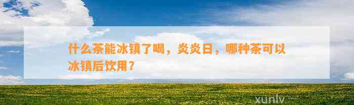 什么茶能冰镇了喝，炎炎日，哪种茶可以冰镇后饮用？