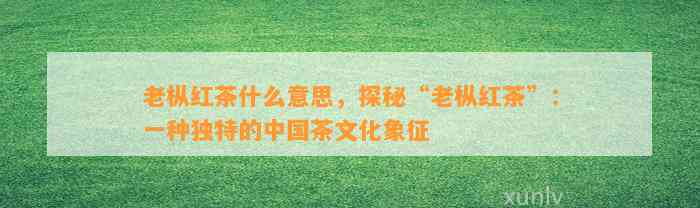 老枞红茶什么意思，探秘“老枞红茶”：一种独特的中国茶文化象征