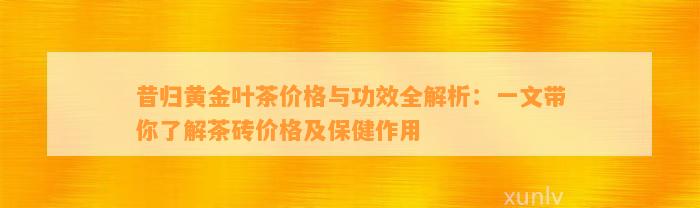 昔归黄金叶茶价格与功效全解析：一文带你熟悉茶砖价格及保健作用