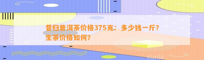 昔归普洱茶价格375克：多少钱一斤？生茶价格怎样？