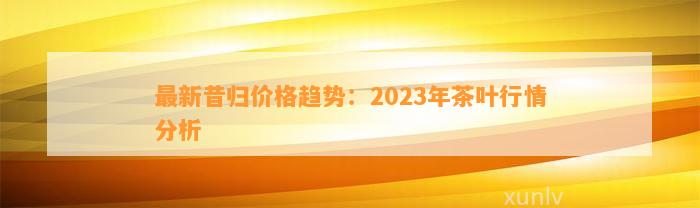 最新昔归价格趋势：2023年茶叶行情分析