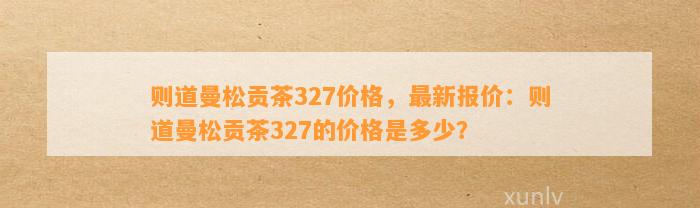 则道曼松贡茶327价格，最新报价：则道曼松贡茶327的价格是多少？