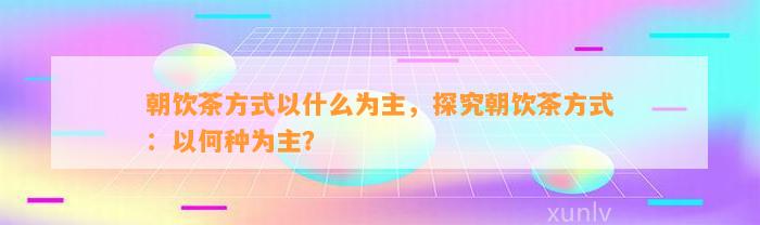 朝饮茶方法以什么为主，探究朝饮茶方法：以何种为主？