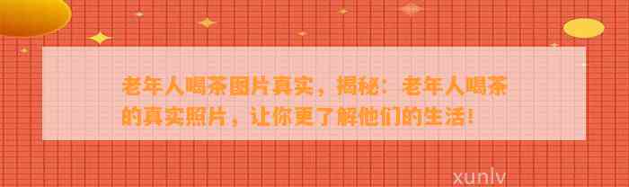 老年人喝茶图片真实，揭秘：老年人喝茶的真实照片，让你更熟悉他们的生活！