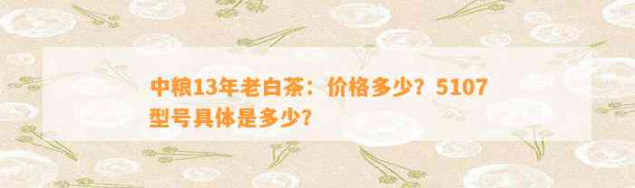 中粮13年老白茶：价格多少？5107型号具体是多少？