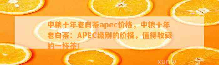 中粮十年老白茶apec价格，中粮十年老白茶：APEC级别的价格，值得收藏的一杯茶！