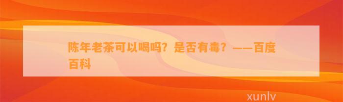 陈年老茶可以喝吗？是不是有毒？——百度百科