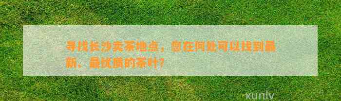 寻找长沙卖茶地点，您在何处可以找到最新、最优质的茶叶？