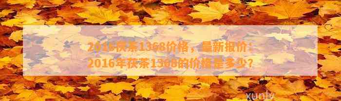 2016茯茶1368价格，最新报价：2016年茯茶1368的价格是多少？