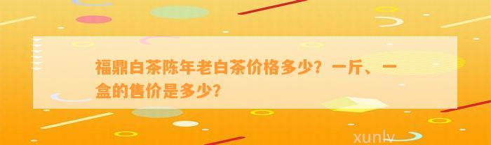 福鼎白茶陈年老白茶价格多少？一斤、一盒的售价是多少？