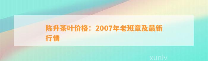 陈升茶叶价格：2007年老班章及最新行情