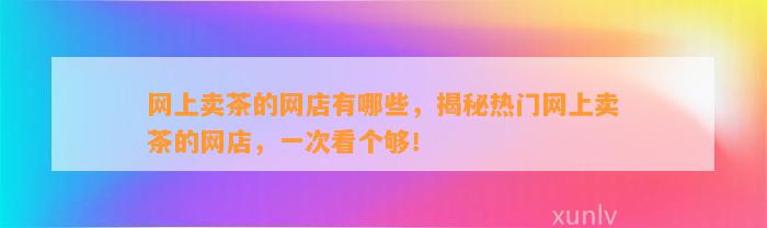 网上卖茶的网店有哪些，揭秘热门网上卖茶的网店，一次看个够！