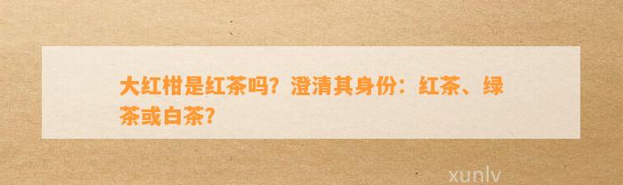 大红柑是红茶吗？澄清其身份：红茶、绿茶或白茶？